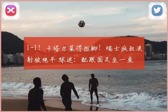 1-1!卡塔尔菜得抠脚!瑞士疯狂浪射被绝平 球迷:配跟国足坐一桌