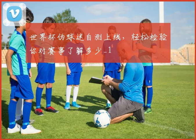 世界杯伪球迷自测上线,轻松检验你对赛事了解多少_1