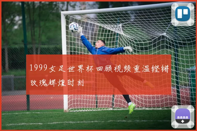 1999女足世界杯回顾视频重温铿锵玫瑰辉煌时刻