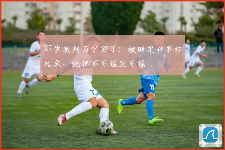 47岁裁判马宁哭了：被断定世界杯结束，他把不可能变可能