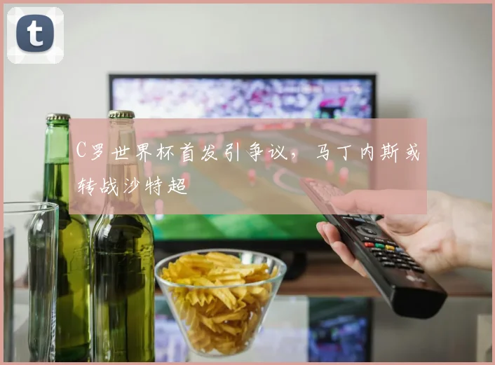 C罗世界杯首发引争议，马丁内斯或转战沙特超