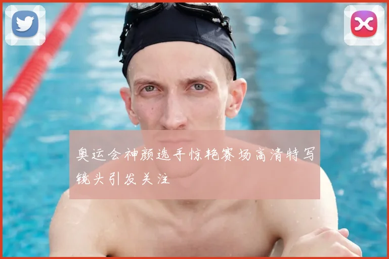 奥运会神颜选手惊艳赛场高清特写镜头引发关注