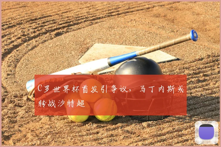 C罗世界杯首发引争议，马丁内斯或转战沙特超