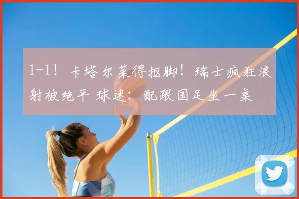 1-1!卡塔尔菜得抠脚!瑞士疯狂浪射被绝平 球迷:配跟国足坐一桌