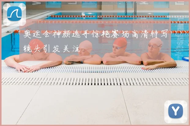奥运会神颜选手惊艳赛场高清特写镜头引发关注