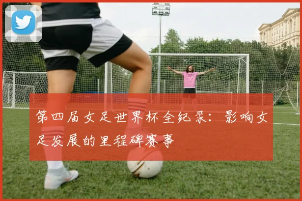 第四届女足世界杯全纪录：影响女足发展的里程碑赛事