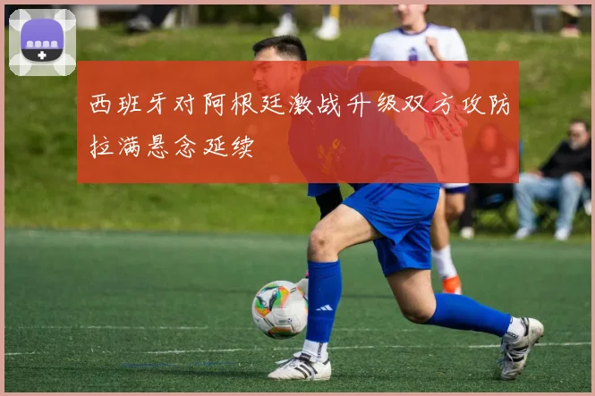 西班牙对阿根廷激战升级双方攻防拉满悬念延续