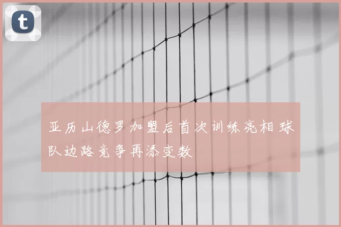 亚历山德罗加盟后首次训练亮相 球队边路竞争再添变数