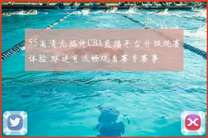 55高清无插件CBA直播平台升级观赛体验 球迷可流畅观看赛季赛事