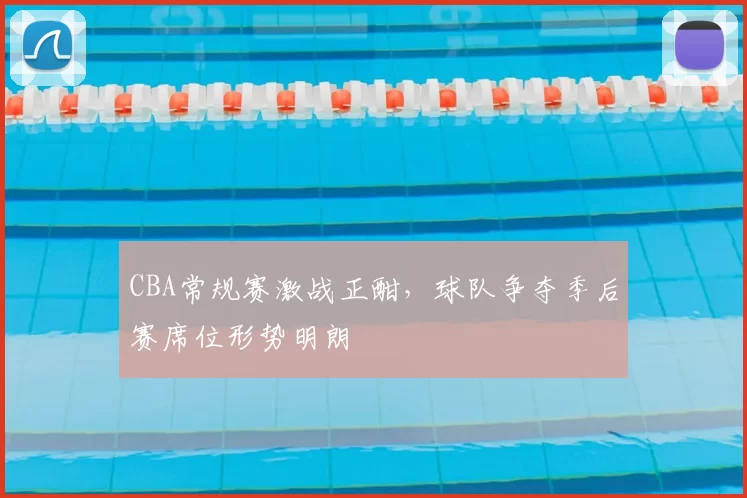 CBA常规赛激战正酣，球队争夺季后赛席位形势明朗
