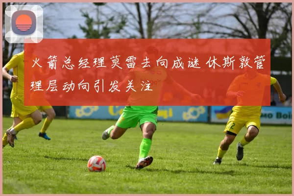 火箭总经理莫雷去向成谜 休斯敦管理层动向引发关注