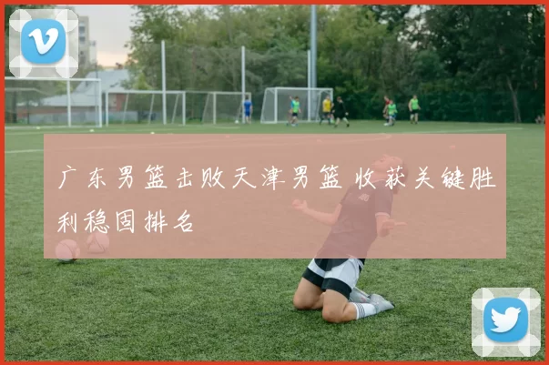 广东男篮击败天津男篮 收获关键胜利稳固排名