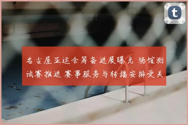 名古屋亚运会筹备进展曝光 场馆测试赛推进 赛事服务与转播安排受关注