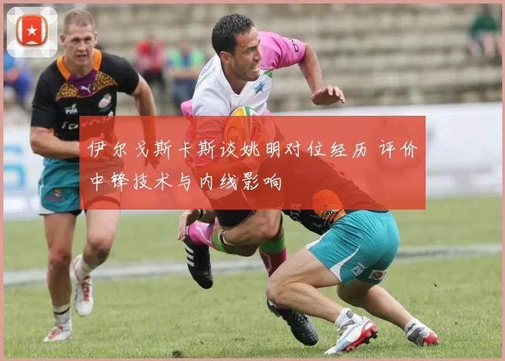 伊尔戈斯卡斯谈姚明对位经历 评价中锋技术与内线影响