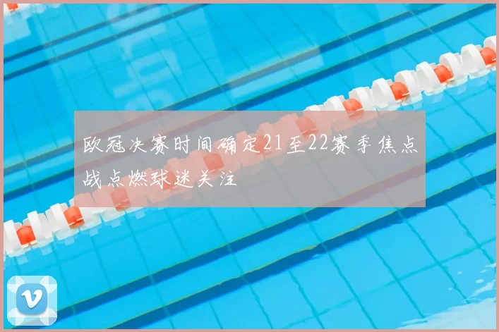 欧冠决赛时间确定21至22赛季焦点战点燃球迷关注