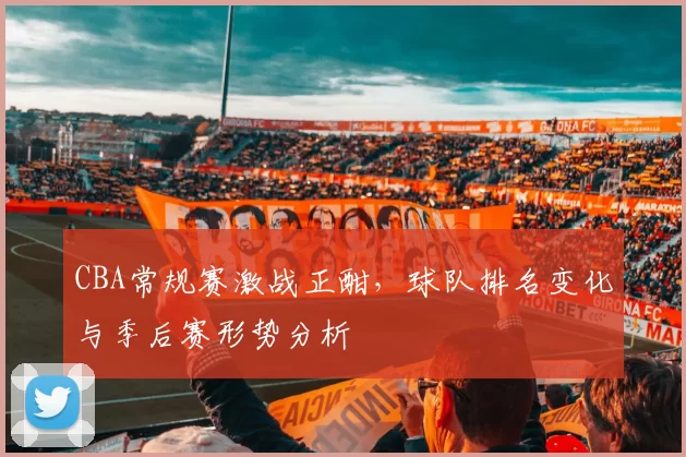 CBA常规赛激战正酣，球队排名变化与季后赛形势分析