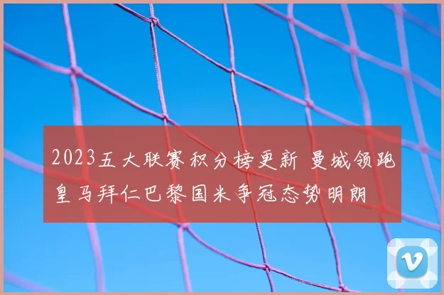2023五大联赛积分榜更新 曼城领跑皇马拜仁巴黎国米争冠态势明朗