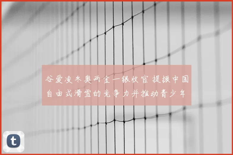 谷爱凌冬奥两金一银收官 提振中国自由式滑雪的竞争力并推动青少年参与
