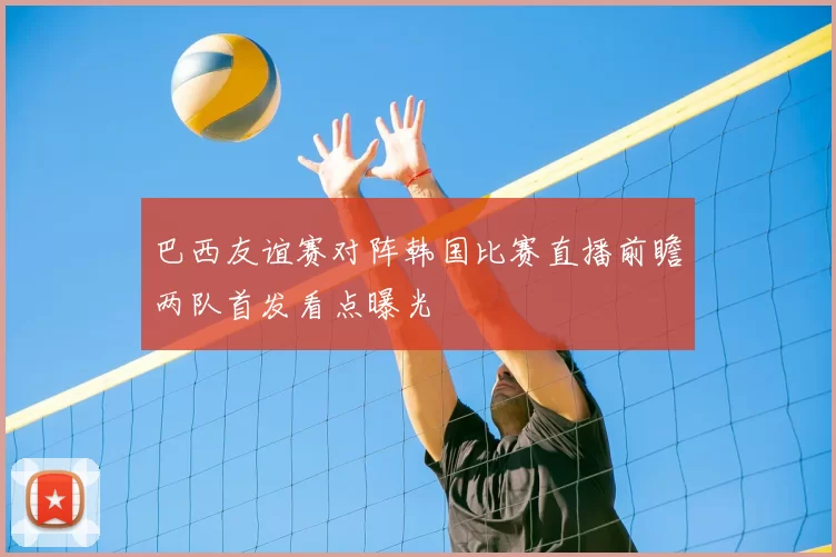 巴西友谊赛对阵韩国比赛直播前瞻两队首发看点曝光