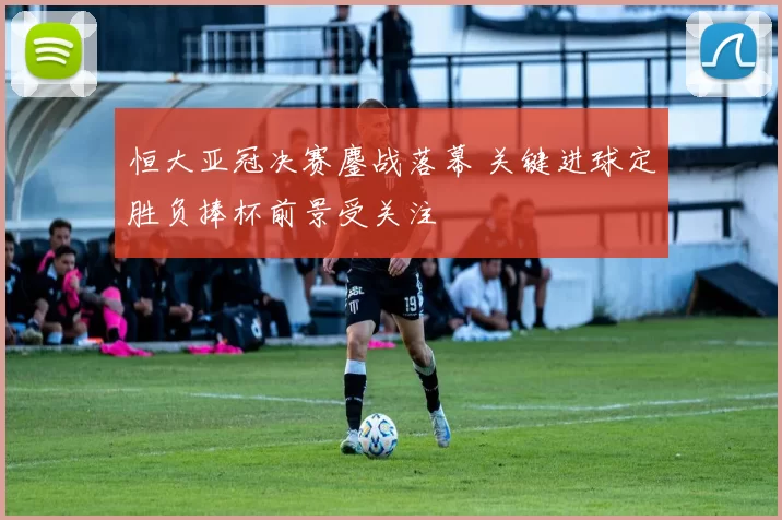 恒大亚冠决赛鏖战落幕 关键进球定胜负捧杯前景受关注