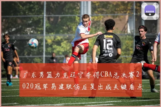 广东男篮力克辽宁夺得CBA总决赛2020冠军易建联伤后复出成关键看点