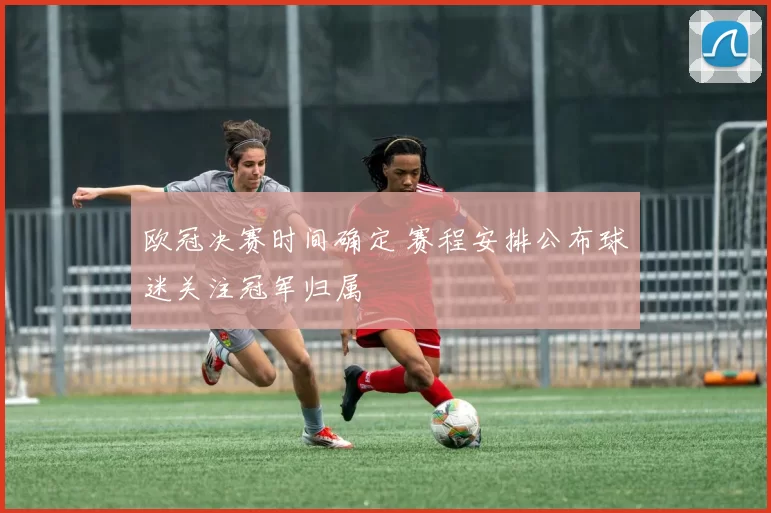 欧冠决赛时间确定 赛程安排公布球迷关注冠军归属