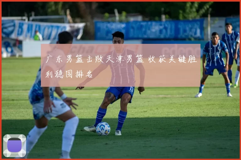 广东男篮击败天津男篮 收获关键胜利稳固排名