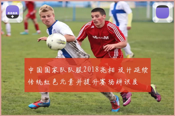 中国国家队队服2018亮相 设计延续传统红色元素并提升赛场辨识度