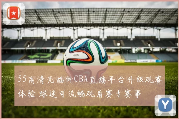 55高清无插件CBA直播平台升级观赛体验 球迷可流畅观看赛季赛事
