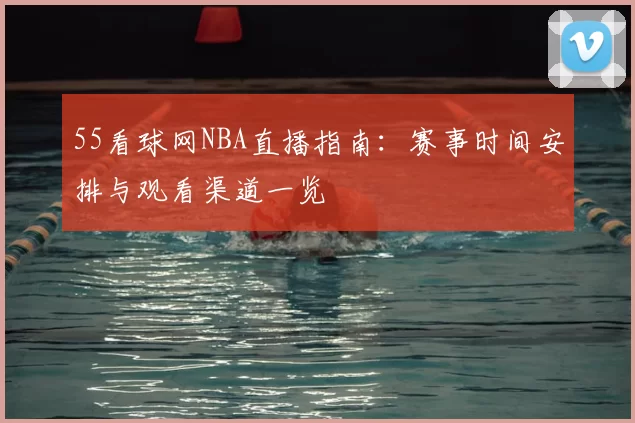 55看球网NBA直播指南：赛事时间安排与观看渠道一览