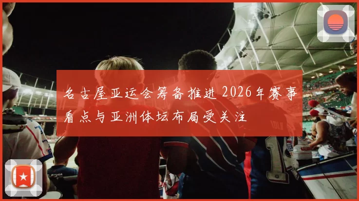 名古屋亚运会筹备推进 2026年赛事看点与亚洲体坛布局受关注