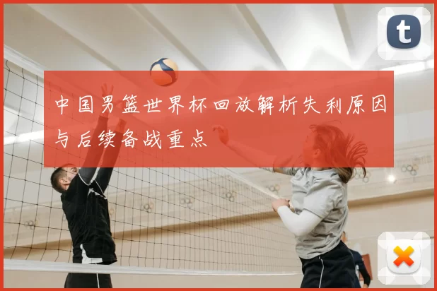 中国男篮世界杯回放解析失利原因与后续备战重点