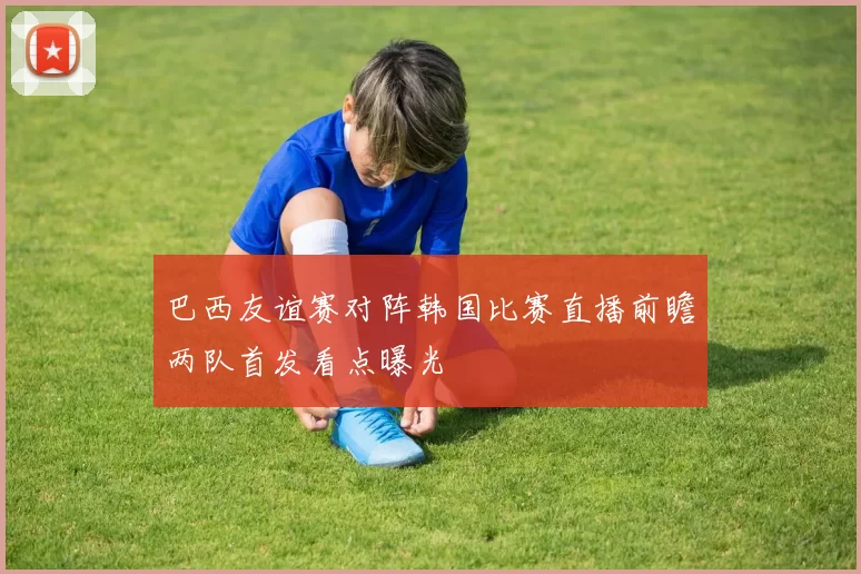 巴西友谊赛对阵韩国比赛直播前瞻两队首发看点曝光